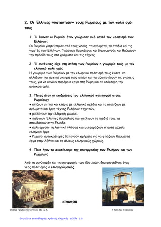 Ι΢ΣΟΡΙΑ Ε’
– ΚΕΦ. 3 ¨ Η ΡΩΜΑΪΚΗ ΑΤΣΟΚΡΑΣΟΡΙΑ, ΜΙΑ ΤΠΕΡΔΤΝΑΜΗ ΣΟΤ ΑΡΧΑΙΟΤ ΚΟ΢ΜΟΤ¨
27Ο
ΔΗΜΟΣΙΚΟ ΢ΧΟΛΕΙΟ ΣΡΙΚΑΛΩΝ
ΔΑ΢ΚΑΛΟ΢ ΒΑ΢ΙΛΗ΢ ΠΑΠΑΓΙΑΝΝΗ΢
Οι Ρωμαίοι γίνονται κοςμοκράτορεσ και ονομάηουν τθ Μεςόγειο “mare nostrum”
Η ρωμαϊκι αυτοκρατορία γίνεται
πολυπολιτιςμικι:
τθν κατοικοφν άνκρωποι από
πολλζσ φυλζσ,
μιλοφν διαφορετικζσ γλώςςεσ
ζχουν διαφορετικζσ κρθςκείεσ
και ςυνικειεσ
Όριςαν τον αυτοκράτορα «πρώτο πολίτθ» -
απόλυτθ υπακοι ς’ αυτόν.
Απονομι τίτλου Ρωμαίου πολίτθ ς’ αυτοφσ
που δζχονταν τθν κυριαρχία τθσ Ρώμθσ.
Οργάνωςαν πεικαρχθμζνο ςτρατό για τθ
φφλαξθ των ςυνόρων.
Διόριςαν ανώτερουσ Ρωμαίουσ κυβερνιτεσ
για να επιβλζπουν.
Μείωςαν τουσ φόρουσ – οργάνωςαν
καλφτερα τθν είςπραξι τουσ.
Ψιφιςαν δικαιότερουσ νόμουσ και
φρόντιηαν για τθν τιρθςι τουσ.
Η τεράςτια ζκταςθ τθσ
αυτοκρατορίασ δθμιουργεί
προβλιματα ςτθ διοίκθςι τθσ.
Ρωμαϊκι ειρινθ
(pax romana)
για 200 περίπου χρόνια
Αποτζλεςμα
Επικράτθςε τάξθ, αςφάλεια,
δικαιοςφνθ,
ανάπτυξθ γεωργίασ – εμπορίου
– ναυτιλίασ – βιοτεχνίασ
Επιμέλεια: Χρήστος Χαρμπής http://e-taksh.blogspot.gr σελ.15
 