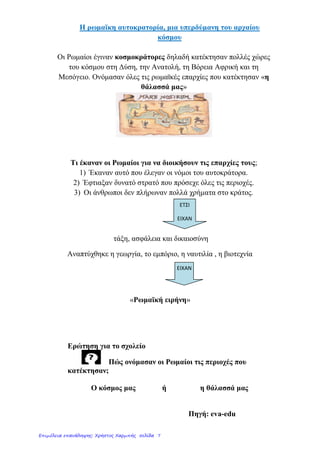1. Οι Ρωμαίοι κυβερνούν τους Έλληνες
146 π.Χ. Οι Ρωμαίοι κατακτούν την Ελλάδα
Τρόπος διοίκησης Ρωμαίων “Διαίρει και βασίλευε”
Όσες πόλεις συμμάχησαν Όσες πόλεις αντιστάθηκαν
Ανεξαρτησία Φέρθηκαν ανελέητα
Αυτονομία Γκρέμισαν τείχη
Διοικητής Έλληνας (Φιλορωμαίος) Άρπαξαν έργα τέχνης
Φόροι
Αιχμαλωσία
Διοικητής Ρωμαίος
Σ υ ν έ π ε ι ε ς
● Κατανάλωση προϊόντων υπαίθρου από τους Ρωμαίους.
● Στρατολογία Ελλήνων.
● Ανασφάλεια, φόβος, συγκέντρωση στις πόλεις φτώχεια,παρουσία κατακτητών.
● Οι Έλληνες πρώτη φορά υπόδουλοι εξεγέρσεις καταπνίγονται από Ρωμαί-
ους τιμωρία πρωταιτίων.
Επιμέλεια: Χρήστος Χαρμπής http://e-taksh.blogspot.gr σελ.9
Κανέλλος-Μάριος Κανελλόπουλος
 
