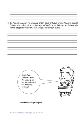 3. Τι έκαναν οι Ρωμαίοι όταν γνώρισαν τον ελληνικό πολιτισμό;
………………………………………………………………………………………………………………
………………………………………………………………………………………………………………
………………………………………………………………………………………………………………
………………………………………………………………………………………………………………
………………………………………………………………………………………………………………
………………………………………………………………………………………………………………
………………………………………………………………………………………………………………
………………………………………………………………………………………………………………
4. Βάζω ( Σ ) για το σωστό και ( Λ ) για το λάθος:
Οι Ρωμαίοι ονόμαζαν με περηφάνια « η θάλασσά μας » την Αδριατική θάλασσα. ……
Όλοι όφειλαν πίστη και υπακοή στον αυτοκράτορα. ………………………………………
Αύξησαν τους φόρους των πολιτών και οργάνωσαν τον τρόπο είσπραξής τους. ………
Οργάνωσαν πειθαρχημένο στρατό για τη φύλαξη των συνόρων και της τάξης. …………
Στην περίοδο της ρωμαϊκής ειρήνης αναπτύχθηκαν η γεωργία, το εμπόριο, η ναυτιλία.
Έδωσαν τον τίτλο του Ρωμαίου πολίτη σε όλους τους ανθρώπους που κατέκτησαν. …..
Ψήφισαν δικαιότερους νόμους και φρόντιζαν για την τήρησή τους απ’ όλους. …………
4. Γράφω με λίγα λόγια για τις μεγάλες γιορτές, τους αγώνες και τις διασκεδάσεις των
Ρωμαίων:
………………………………………………………………………………………………………………
………………………………………………………………………………………………………………
………………………………………………………………………………………………………………
………………………………………………………………………………………………………………
………………………………………………………………………………………………………………
………………………………………………………………………………………………………………
………………………………………………………………………………………………………………
………………………………………………………………………………………………………………
ΦΡΥΔΑΣ ΙΩΑΝΝΗΣ
Επιμέλεια: Χρήστος Χαρμπής http://e-taksh.blogspot.gr σελ.94
 