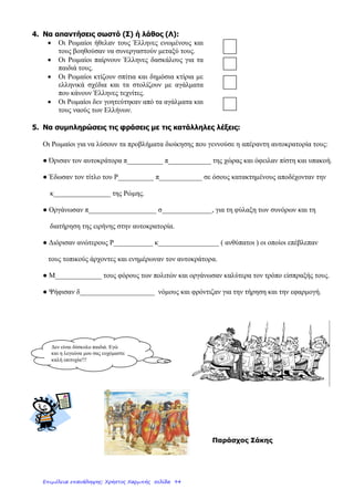 1Ο
ΕΠΑΝΑΛΗΠΤΙΚΟ ΜΑΘΗΜΑ ΙΣΤΟΡΙΑΣ ΣΤΗΝ ΕΝΟΤΗΤΑ
«ΟΙ ΕΛΛΗΝΕΣ ΚΑΙ ΟΙ ΡΩΜΑΙΟΙ» ( 1- 4 )
ΟΝΟΜΑ:………………………. ΕΠΩΝΥΜΟ:…………………………………..
1.Από τα πρώτα χρόνια που οι Ρωμαίοι κατέκτησαν την Ελλάδα 146π.Χ.εφάρμοσαν ιδιαίτερα σκληρά
μέτρα διοίκησης. Μπορείτε να αναφερθείτε στον τρόπο διακυβέρνησης «διαίρει και βασίλευε»;
………………………………………………………………………………………………………………
………………………………………………………………………………………………………………
………………………………………………………………………………………………………………
………………………………………………………………………………………………………………
………………………………………………………………………………………………………………
………………………………………………………………………………………………………………
………………………………………………………………………………………………………………
………………………………………………………………………………………………………………
………………………………………………………………………………………………………………
2.Ο θαυμασμός των Ρωμαίων στον πολιτισμό των κατακτημένων Ελλήνων, τούς έκανε να αλλάξουν την
αρχική σκληρή στάση τους. Μπορείτε να αναφερθείτε στο πώς αξιοποίησαν τις γνώσεις των Ελλήνων
και σε ποιες ενέργειες προχώρησαν στα χρόνια που ακολούθησαν, καθώς και στον πολιτισμό που
γεννήθηκε από τη συνεργασία αυτή;
………………………………………………………………………………………………………………
………………………………………………………………………………………………………………
………………………………………………………………………………………………………………
………………………………………………………………………………………………………………
………………………………………………………………………………………………………………
………………………………………………………………………………………………………………
………………………………………………………………………………………………………………
………………………………………………………………………………………………………………
………………………………………………………………………………………………………………
………………………………………………………………………………………………………………
………………………………………………………………………………………………………………
………………………………………………………………………………………………………………
3.Στις αρχές του 1ου
μ.Χ. αιώνα τα σύνορα της ρωμαϊκής αυτοκρατορίας έκλειναν μέσα τους τον τότε
γνωστό κόσμο. Μπορείτε να εξηγήσετε τις φράσεις «η θάλασσά μας(mare nostrum) και κοσμοκράτορες,
που αναφέρονται στους Ρωμαίους;
………………………………………………………………………………………………………………..
………………………………………………………………………………………………………………..
……………………………………………………………………………………………………...................
...........................................................................................................................................................................
………………………………………………………..
……………………………………………………. …
…………… …… …………………………………………………..……
………………………………………………………………………………………………………………..
………………………………………………………………………………………………………………..
………………………………………………………………………………………………………………..
………………………………………………………………………………………………………………..
………………………………………………………………………………………………………………..
………………………………………………………………………………………………………………..
………………………………………………………………………………………………………………..
………………………………………………………………………………………………………………..
-1-
Επιμέλεια: Χρήστος Χαρμπής http://e-taksh.blogspot.gr σελ.96
 