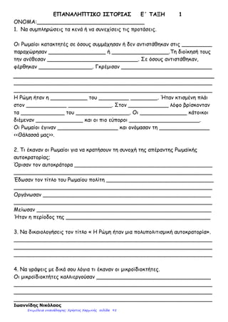 4.Η τεράστια αυτοκρατορία που αποτελούνταν από πολλές φυλές, έπρεπε να κυβερνηθεί από τη Ρώμη.
Οι Ρωμαίοι, για να λύσουν τα προβλήματα διοίκησης πήραν μέτρα. Μπορείτε να αναφέρετε ποια ήταν
αυτά;
..……………………………………………………
…………………………………………………….
…………………………………………………….
…………………………………………………….
…………………………………………………….
…………………………………………………….
…………………………………………………….
…………………………………………………….
…………………………………………………….
…………………………………………………….
…………………………………………………….
…………………………………………………….
…………………………………………………….
…………………………………………………….
…………………………………………………….
…………………………………………………….
…………………………………………………….
…………………………………………………….
…………………………………………………….
…………………………………………………….
…………………………………………………….
…………………………………………………….
…………………………………………………….
…………………………………………………….
…………………………………………………….
…………………………………………………….
…………………………………………………….
…………………………………………………….
5.Μπορείτε να ερμηνεύσετε τον όρο «ρωμαϊκή ειρήνη» ( pax romana) όπως ονομάστηκε;
………………………………………………………………………………………………………………
………………………………………………………………………………………………………………
………………………………………………………………………………………………………………
………………………………………………………………………………………………………………
………………………………………………………………………………………………………………
………………………………………………………………………………………………………………..
Δάσκαλος : Παπαγεωργόπουλος Αντώνης 28ο
Δ.Σ. Νίκαιας
-2-
Επιμέλεια: Χρήστος Χαρμπής http://e-taksh.blogspot.gr σελ.97
 