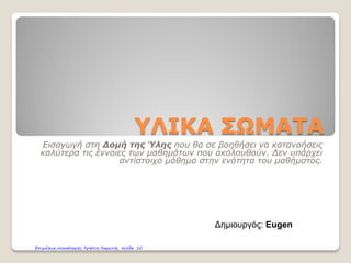 ΥΛΙΚΑ ΣΩΜΑΤΑ
Εισαγωγή στη Δομή της Ύλης που θα σε βοηθήσει να κατανοήσεις
καλύτερα τις έννοιες των μαθημάτων που ακολουθούν. Δεν υπάρχει
αντίστοιχο μάθημα στην ενότητα του μαθήματος.
Δημιουργός: Eugen
Επιμέλεια επανάληψης: Χρήστος Χαρμπής σελίδα 10
Το μεγαλύτερο μέρος της παρουσίασης είναι από δημιουργίες του Γρηγόρη Ζερβού
 