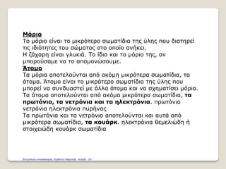 Μόριο
Το μόριο είναι το μικρότερο σωματίδιο της ύλης που διατηρεί
τις ιδιότητες του σώματος στο οποίο ανήκει.
Η ζάχαρη είναι γλυκιά. Το ίδιο και το μόριο της, αν
μπορούσαμε να το απομονώσουμε.
Άτομο
Τα μόρια αποτελούνται από ακόμη μικρότερα σωματίδια, τα
άτομα. Άτομο είναι το μικρότερο σωματίδιο της ύλης που
μπορεί να συνδυαστεί με άλλα άτομα και να σχηματίσει μόρια.
Τα άτομα αποτελούνται από ακόμα μικρότερα σωματίδια, τα
πρωτόνια, τα νετρόνια και τα ηλεκτρόνια. πρωτόνια
νετρόνια ηλεκτρόνια πυρήνας
Τα πρωτόνια και τα νετρόνια αποτελούνται και αυτά από
μικρότερα σωματίδια, τα κουάρκ. ηλεκτρόνια θεμελιώδη ή
στοιχειώδη κουάρκ σωματίδια
Επιμέλεια επανάληψης: Χρήστος Χαρμπής σελίδα 14
 