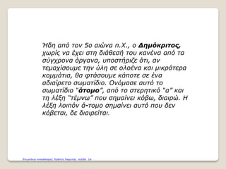 Ήδη από τον 5ο αιώνα π.Χ., ο Δημόκριτος,
χωρίς να έχει στη διάθεσή του κανένα από τα
σύγχρονα όργανα, υποστήριζε ότι, αν
τεμαχίσουμε την ύλη σε ολοένα και μικρότερα
κομμάτια, θα φτάσουμε κάποτε σε ένα
αδιαίρετο σωματίδιο. Ονόμασε αυτό το
σωματίδιο “άτομο”, από το στερητικό “α” και
τη λέξη “τέμνω” που σημαίνει κόβω, διαιρώ. Η
λέξη λοιπόν ά-τομο σημαίνει αυτό που δεν
κόβεται, δε διαιρείται.
Επιμέλεια επανάληψης: Χρήστος Χαρμπής σελίδα 16
 
