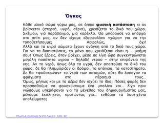Όγκος
Κάθε υλικό σώμα γύρω μας, σε όποια φυσική κατάσταση κι αν
βρίσκεται (στερεή, υγρή, αέρια), χρειάζεται το δικό του χώρο.
Σκέψου, για παράδειγμα, μια καρέκλα. Θα μπορούσε να υπάρχει
στο σπίτι μας, αν δεν είχαμε εξασφαλίσει «χώρο» για να την
τοποθετήσουμε; Ασφαλώς, όχι!
Αλλά και τα υγρά σώματα έχουν ανάγκη από το δικό τους χώρο.
Για να το διαπιστώσεις, το μόνο που χρειάζεσαι είναι η … μνήμη
σου! Όπως ξέρεις, όταν βρέχει, μέσα σε λίγη ώρα συγκεντρώνεται
μεγάλη ποσότητα υγρού – δηλαδή νερού – στην επιφάνεια της
γης. Αν το νερό, όπως όλα τα υγρά, δεν απαιτούσε το δικό του
χώρο, δε θα πλημμύριζαν οι δρόμοι, τα υπόγεια, τα καταστήματα.
Δε θα «φούσκωναν» τα νερά των ποταμών, ούτε θα έσπαγαν τα
φράγματα στο πέρασμα τους…
Όμως, μήπως και με τα αέρια δεν ισχύει το ίδιο; Πόσες φορές δεν
προσπαθούμε να φουσκώσουμε ένα μπαλόνι και… λίγο πριν
νιώσουμε υπερήφανοι για το μέγεθος του δημιουργήματός μας,
μένουμε έκπληκτοι, κρατώντας για… ενθύμιο τα λαστιχένια
υπολείμματα;
Επιμέλεια επανάληψης: Χρήστος Χαρμπής σελίδα 20
 