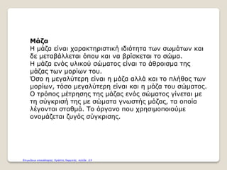 Μάζα
Η μάζα είναι χαρακτηριστική ιδιότητα των σωμάτων και
δε μεταβάλλεται όπου και να βρίσκεται το σώμα.
Η μάζα ενός υλικού σώματος είναι το άθροισμα της
μάζας των μορίων του.
Όσο η μεγαλύτερη είναι η μάζα αλλά και το πλήθος των
μορίων, τόσο μεγαλύτερη είναι και η μάζα του σώματος.
Ο τρόπος μέτρησης της μάζας ενός σώματος γίνεται με
τη σύγκρισή της με σώματα γνωστής μάζας, τα οποία
λέγονται σταθμά. Το όργανο που χρησιμοποιούμε
ονομάζεται ζυγός σύγκρισης.
Επιμέλεια επανάληψης: Χρήστος Χαρμπής σελίδα 23
 