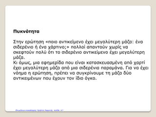 Πυκνότητα
Στην ερώτηση «ποιο αντικείμενο έχει μεγαλύτερη μάζα: ένα
σιδερένιο ή ένα χάρτινο;» πολλοί απαντούν χωρίς να
σκεφτούν πολύ ότι το σιδερένιο αντικείμενο έχει μεγαλύτερη
μάζα.
Κι όμως, μια εφημερίδα που είναι κατασκευασμένη από χαρτί
έχει μεγαλύτερη μάζα από μια σιδερένια παραμάνα. Για να έχει
νόημα η ερώτηση, πρέπει να συγκρίνουμε τη μάζα δύο
αντικειμένων που έχουν τον ίδιο όγκο.
Επιμέλεια επανάληψης: Χρήστος Χαρμπής σελίδα 27
 
