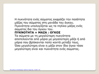 Η πυκνότητα ενός σώματος εκφράζει την ποσότητα
μάζας του σώματος στη μονάδα του όγκου.
Πυκνότητα υπολογίζεται ως το πηλίκο μάζας ενός
σώματος δια του όγκου του.
ΠΥΚΝΟΤΗΤΑ = ΜΑΖΑ : ΟΓΚΟΣ
Τα σώματα με τη μεγαλύτερη πυκνότητα
αποτελούνται από μόρια με μεγαλύτερη μάζα ή από
μόρια που βρίσκονται πολύ κοντά μεταξύ τους.
Όσο μεγαλύτερη είναι η μάζα στον ίδιο όγκο τόσο
μεγαλύτερη είναι και πυκνότητα ενός σώματος.
Επιμέλεια επανάληψης: Χρήστος Χαρμπής σελίδα 28
 