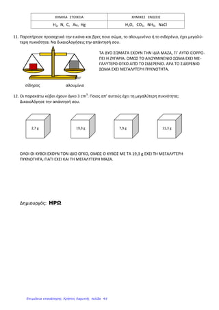 ΧΗΜΙΚΑ ΣΤΟΙΧΕΙΑ ΧΗΜΙΚΕΣ ΕΝΩΣΕΙΣ
H2, N, C, Au, Hg H2O, CO2, NH3, NaCl
11. Παρατήρησε προσεχτικά την εικόνα και βρες ποιο σώμα, το αλουμινένιο ή το σιδερένιο, έχει μεγαλύ-
τερη πυκνότητα. Να δικαιολογήσεις την απάντησή σου.
ΤΑ ΔΥΟ ΣΩΜΑΤΑ ΕΧΟΥΝ ΤΗΝ ΙΔΙΑ ΜΑΖΑ, ΓΙ΄ ΑΥΤΟ ΙΣΟΡΡΟ-
ΠΕΙ Η ΖΥΓΑΡΙΑ. ΟΜΩΣ ΤΟ ΑΛΟΥΜΙΝΕΝΙΟ ΣΩΜΑ ΕΧΕΙ ΜΕ-
ΓΑΛΥΤΕΡΟ ΟΓΚΟ ΑΠΌ ΤΟ ΣΙΔΕΡΕΝΙΟ. ΑΡΑ ΤΟ ΣΙΔΕΡΕΝΙΟ
ΣΩΜΑ ΕΧΕΙ ΜΕΓΑΛΥΤΕΡΗ ΠΥΚΝΟΤΗΤΑ.
σίδηρος αλουμίνιο
12. Οι παρακάτω κύβοι έχουν όγκο 3 cm3
. Ποιος απ’ αυτούς έχει τη μεγαλύτερη πυκνότητα;
Δικαιολόγησε την απάντησή σου.
2,7 g 19,3 g 7,9 g 11,3 g
ΟΛΟΙ ΟΙ ΚΥΒΟΙ ΕΧΟΥΝ ΤΟΝ ΙΔΙΟ ΟΓΚΟ, ΟΜΩΣ Ο ΚΥΒΟΣ ΜΕ ΤΑ 19,3 g ΕΧΕΙ ΤΗ ΜΕΓΑΛΥΤΕΡΗ
ΠΥΚΝΟΤΗΤΑ, ΓΙΑΤΙ ΕΧΕΙ ΚΑΙ ΤΗ ΜΕΓΑΛΥΤΕΡΗ ΜΑΖΑ.
Δημιουργός: ΗΡΩ
Επιμέλεια επανάληψης: Χρήστος Χαρμπής σελίδα 45
 
