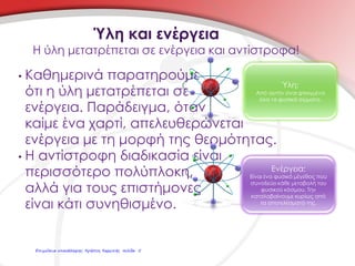 • Καθημερινά παρατηρούμε
ότι η ύλη μετατρέπεται σε
ενέργεια. Παράδειγμα, όταν
καίμε ένα χαρτί, απελευθερώνεται
ενέργεια με τη μορφή της θερμότητας.
• Η αντίστροφη διαδικασία είναι
περισσότερο πολύπλοκη,
αλλά για τους επιστήμονες
είναι κάτι συνηθισμένο.
Η ύλη μετατρέπεται σε ενέργεια και αντίστροφα!
Ύλη και ενέργεια
Ενέργεια:
Είναι ένα φυσικό μέγεθος που
συνοδεύει κάθε μεταβολή του
φυσικού κόσμου. Την
καταλαβαίνουμε κυρίως από
τα αποτελέσματά της.
Ύλη:
Από αυτήν είναι φτιαγμένα
όλα τα φυσικά σώματα.
Επιμέλεια επανάληψης: Χρήστος Χαρμπής σελίδα 5
 