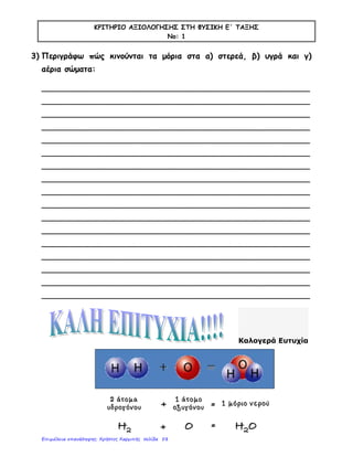 ΚΡΙΤΗΡΙΟ ΑΞΙΟΛΟΓΗΣΗΣ ΣΤΗ ΦΥΣΙΚΗ Ε΄ ΤΑΞΗΣ
Νο: 1
3) Περιγράφω πώς κινούνται τα μόρια στα α) στερεά, β) υγρά και γ)
αέρια σώματα:
_____________________________________________________
_____________________________________________________
_____________________________________________________
_____________________________________________________
_____________________________________________________
_____________________________________________________
_____________________________________________________
_____________________________________________________
_____________________________________________________
_____________________________________________________
_____________________________________________________
_____________________________________________________
_____________________________________________________
_____________________________________________________
_____________________________________________________
_____________________________________________________
_____________________________________________________
Καλογερά Ευτυχία
Επιμέλεια επανάληψης: Χρήστος Χαρμπής σελίδα 58
 