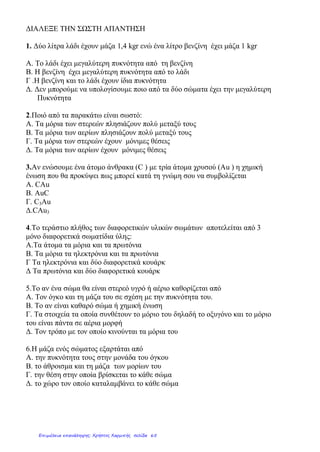 ΔΙΑΛΕΞΕ ΤΗΝ ΣΩΣΤΗ ΑΠΑΝΤΗΣΗ
1. Δύο λίτρα λάδι έχουν μάζα 1,4 kgr ενώ ένα λίτρο βενζίνη έχει μάζα 1 kgr
Α. Το λάδι έχει μεγαλύτερη πυκνότητα από τη βενζίνη
Β. Η βενζίνη έχει μεγαλύτερη πυκνότητα από το λάδι
Γ .Η βενζίνη και το λάδι έχουν ίδια πυκνότητα
Δ. Δεν μπορούμε να υπολογίσουμε ποιο από τα δύο σώματα έχει την μεγαλύτερη
Πυκνότητα
2.Ποιό από τα παρακάτω είναι σωστό:
Α. Τα μόρια των στερεών πλησιάζουν πολύ μεταξύ τους
Β. Τα μόρια των αερίων πλησιάζουν πολύ μεταξύ τους
Γ. Τα μόρια των στερεών έχουν μόνιμες θέσεις
Δ. Τα μόρια των αερίων έχουν μόνιμες θέσεις
3.Αν ενώσουμε ένα άτομο άνθρακα (C ) με τρία άτομα χρυσού (Αu ) η χημική
ένωση που θα προκύψει πως μπορεί κατά τη γνώμη σου να συμβολίζεται
Α. CAu
B. AuC
Γ. C3Au
Δ.CAu3
4.Το τεράστιο πλήθος των διαφορετικών υλικών σωμάτων αποτελείται από 3
μόνο διαφορετικά σωματίδια ύλης:
Α.Τα άτομα τα μόρια και τα πρωτόνια
Β. Τα μόρια τα ηλεκτρόνια και τα πρωτόνια
Γ Τα ηλεκτρόνια και δύο διαφορετικά κουάρκ
Δ Τα πρωτόνια και δύο διαφορετικά κουάρκ
5.Το αν ένα σώμα θα είναι στερεό υγρό ή αέριο καθορίζεται από
Α. Τον όγκο και τη μάζα του σε σχέση με την πυκνότητα του.
Β. Το αν είναι καθαρό σώμα ή χημική ένωση
Γ. Τα στοιχεία τα οποία συνθέτουν το μόριο του δηλαδή το οξυγόνο και το μόριο
του είναι πάντα σε αέρια μορφή
Δ. Τον τρόπο με τον οποίο κινούνται τα μόρια του
6.Η μάζα ενός σώματος εξαρτάται από
Α. την πυκνότητα τους στην μονάδα του όγκου
Β. το άθροισμα και τη μάζα των μορίων του
Γ. την θέση στην οποία βρίσκεται το κάθε σώμα
Δ. το χώρο τον οποίο καταλαμβάνει το κάθε σώμα
Επιμέλεια επανάληψης: Χρήστος Χαρμπής σελίδα 65
 