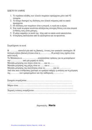 ΣΩΣΤΟ Ή ΛΑΘΟΣ
1. Το τεράστιο πλήθος των υλικών σωμάτων προέρχεται μόνο από 92
στοιχεία.
2. Το άτομο διατηρεί τις ιδιότητες του υλικού σώματος από το οποίο
προέρχεται
3. Οι ιδιότητες των σωμάτων είναι η στερεά, η υγρή και η αέρια.
4. Στα υγρά τα μόρια κινούνται αλλάζοντας συνεχώς θέσεις ενώ στα στερεά
οι θέσεις τους είναι μόνιμες.
5. Η μάζα εκφράζει το ποσό της ύλης από το οποίο αυτό αποτελείται.
6. Ο πυρήνας αποτελείται από τα ηλεκτρόνια και τα πρωτόνια.
Συμπλήρωσε τα κενά
Η ………. αποτελεί μία από τις βασικές έννοιες των φυσικών επιστημών. Η
δεύτερη εξίσου βασική έννοια είναι η…………….Η μεταξύ τους σχέση είναι
πολύ στενή.
Το Μεσαίωνα οι ………………….αναζητούσαν τρόπους για να μετατρέψουν
την ……………. από μία μορφή σε άλλη.
Μονάδα μέτρησης του όγκου είναι το……και το……
Μονάδα μέτρησης της μάζας είναι το ……και ο ………….
Μονάδα μέτρησης της πυκνότητας είναι το…………και το …………….
Από τότε που ο άνθρωπος ξεκίνησε το εμπόριο υπήρξε η ανάγκη για τη μέτρηση
της …………των εμπορευμάτων και την καθιέρωση …………..
Στοιχεία ονομάζονται………………………………………………………
……………………………………………………………………………...
Μόριο είναι…………………………………………………………………..
……………………………………………………………………………….
Χημικές ενώσεις ονομάζονται……………………………………………………
…………………………………………………………………………………..
Δημιουργός: Maria
Επιμέλεια επανάληψης: Χρήστος Χαρμπής σελίδα 66
 