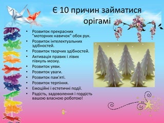 Є 10 причин займатися
орігамі
• Розвиток прекрасних
"моторних навичок" обох рук.
• Розвиток інтелектуальних
здібностей.
• Розвиток творчих здібностей.
• Активація правих і лівих
півкуль мозку.
• Розвиток уяви.
• Розвиток уваги.
• Розвиток пам'яті.
• Розвиток терпіння.
• Емоційні і естетичні події.
• Радість, задоволення і гордість
вашою власною роботою!
 