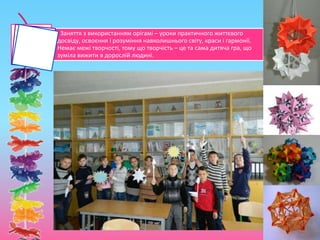Заняття з використанням орігамі – уроки практичного життєвого
досвіду, освоєння і розуміння навколишнього світу, краси і гармонії.
Немає межі творчості, тому що творчість – це та сама дитяча гра, що
зуміла вижити в дорослій людині.
 