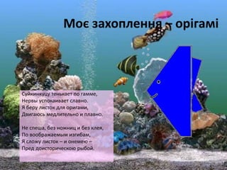Моє захоплення – орігамі
Суйкинкуцу тенькает по гамме,
Нервы успокаивает славно.
Я беру листок для оригами,
Двигаюсь медлительно и плавно.
Не спеша, без ножниц и без клея,
По воображаемым изгибам,
Я сложу листок – и онемею –
Пред доисторическою рыбой.
 