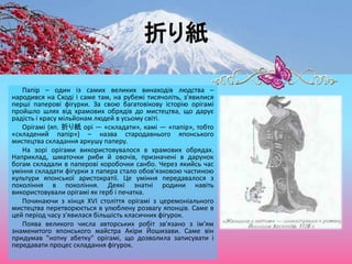 折り紙
Папір – один із самих великих винаходів людства –
народився на Сході і саме там, на рубежі тисячоліть, з'явилися
перші паперові фігурки. За свою багатовікову історію орігамі
пройшло шлях від храмових обрядів до мистецтва, що дарує
радість і красу мільйонам людей в усьому світі.
Орігамі (яп. 折り紙 орі — «складати», камі — «папір», тобто
«складений папір») – назва стародавнього японського
мистецтва складання аркушу паперу.
На зорі орігами використовувалося в храмових обрядах.
Наприклад, шматочки риби й овочів, призначені в дарунок
богам складали в паперові коробочки санбо. Через якийсь час
уміння складати фігурки з папера стало обов'язковою частиною
культури японської аристократії. Це уміння передавалося з
покоління в покоління. Деякі знатні родини навіть
використовували орігамі як герб і печатка.
Починаючи з кінця XVІ століття орігамі з церемоніального
мистецтва перетворюється в улюблену розвагу японців. Саме в
цей період часу з'явилася більшість класичних фігурок.
Поява великого числа авторських робіт зв'язано з ім'ям
знаменитого японського майстра Акіри Йошизави. Саме він
придумав "нотну абетку" орігамі, що дозволила записувати і
передавати процес складання фігурок.
 