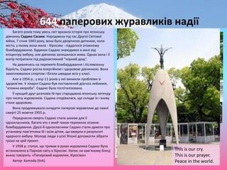 644 паперових журавликів надії
Багато років тому увесь світ вразила історія про японську
дівчинку Садако Сасаки. Народжена під час Другої Світової
війни, 7 січня 1943 року, вона була дворічною дитиною, коли
місто, у якому вона жила - Хіросіма - піддалося атомному
бомбардуванню. Будинок Садако знаходився в милі від
епіцентру вибуху, але дівчинка залишилася жива. Однак вона і її
матір потрапили під радіоактивний "чорний дощ".
Не дивлячись на пережите бомбардування і післявоєнну
бідність, Садако росла енергійною і здоровою дівчинкою. Вона
захоплювалася спортом і бігала швидше всіх у класі.
Але в 1954 р., у віці 11 років у неї виникли проблеми зі
здоров'ям. У лікарні Садако був поставлений діагноз лейкемія,
"атомна хвороба". Садако була госпіталізована.
Її кращий друг розповів їй про стародавню японську легенду
про тисячу журавликів. Садако сподівалася, що складе їх і знову
стане здоровою.
Вона продовжувала складати паперові журавлики до самої
смерті 25 жовтня 1955 р.
Передчасна смерть Садако стала шоком для її
однокласників, багато хто з який також пережили атомне
бомбардування. Друзі й однокласники Садако стали думати про
установку пам'ятника їй і всім дітям, що вмерли в результаті
ядерного вибуху. Молоді люди з усієї Японії допомогли зібрати
гроші на цей проект.
У 1958 р. статуя, що тримає в руках журавлика Садако була
встановлена в Паркові світу в Хіросімі. Напис на кам'яному блоці
внизу говорить: «Паперовий журавлик, Хіросіма»
Автор: Kamoda (link)
This is our cry.
This is our prayer.
Peace in the world.
 