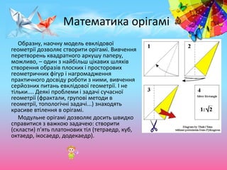 Математика орігамі
Образну, наочну модель евклідової
геометрії дозволяє створити орігамі. Вивчення
перетворень квадратного аркушу паперу,
можливо, – один з найбільш цікавих шляхів
створення образів плоских і просторових
геометричних фігур і нагромадження
практичного досвіду роботи з ними, вивчення
серйозних питань евклідової геометрії. І не
тільки.... Деякі проблеми і задачі сучасної
геометрії (фрактали, групові методи в
геометрії, топологічні задачі...) знаходять
красиве втілення в орігамі.
Модульне орігамі дозволяє досить швидко
справитися з важкою задачею: створити
(скласти) п'ять платонових тіл (тетраедр, куб,
октаедр, ікосаедр, додекаедр).
 