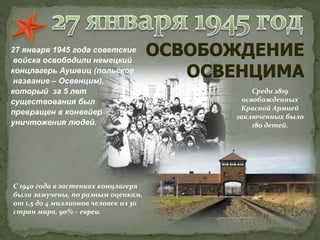 27 января 1945 года советские
войска освободили немецкий
концлагерь Аушвиц (польское
название – Освенцим),
который за 5 лет
существования был
превращен в конвейер
уничтожения людей.
ОСВОБОЖДЕНИЕ
ОСВЕНЦИМА
С 1940 года в застенках концлагеря
были замучены, по разным оценкам,
от 1,5 до 4 миллионов человек из 30
стран мира, 90% – евреи.
Среди 2819
освобожденных
Красной Армией
заключенных было
180 детей.
 