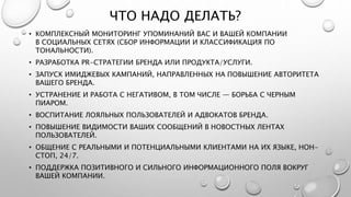 ЧТО НАДО ДЕЛАТЬ?
• КОМПЛЕКСНЫЙ МОНИТОРИНГ УПОМИНАНИЙ ВАС И ВАШЕЙ КОМПАНИИ
В СОЦИАЛЬНЫХ СЕТЯХ (СБОР ИНФОРМАЦИИ И КЛАССИФИКАЦИЯ ПО
ТОНАЛЬНОСТИ).
• РАЗРАБОТКА PR-СТРАТЕГИИ БРЕНДА ИЛИ ПРОДУКТА/УСЛУГИ.
• ЗАПУСК ИМИДЖЕВЫХ КАМПАНИЙ, НАПРАВЛЕННЫХ НА ПОВЫШЕНИЕ АВТОРИТЕТА
ВАШЕГО БРЕНДА.
• УСТРАНЕНИЕ И РАБОТА С НЕГАТИВОМ, В ТОМ ЧИСЛЕ — БОРЬБА С ЧЕРНЫМ
ПИАРОМ.
• ВОСПИТАНИЕ ЛОЯЛЬНЫХ ПОЛЬЗОВАТЕЛЕЙ И АДВОКАТОВ БРЕНДА.
• ПОВЫШЕНИЕ ВИДИМОСТИ ВАШИХ СООБЩЕНИЙ В НОВОСТНЫХ ЛЕНТАХ
ПОЛЬЗОВАТЕЛЕЙ.
• ОБЩЕНИЕ С РЕАЛЬНЫМИ И ПОТЕНЦИАЛЬНЫМИ КЛИЕНТАМИ НА ИХ ЯЗЫКЕ, НОН-
СТОП, 24/7.
• ПОДДЕРЖКА ПОЗИТИВНОГО И СИЛЬНОГО ИНФОРМАЦИОННОГО ПОЛЯ ВОКРУГ
ВАШЕЙ КОМПАНИИ.
 