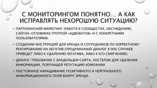 С МОНИТОРИНГОМ ПОНЯТНО… А КАК
ИСПРАВЛЯТЬ НЕХОРОШУЮ СИТУАЦИЮ?
• ПАРТИЗАНСКИЙ МАРКЕТИНГ (РАБОТА В СООБЩЕСТАХ, ОБСУЖДЕНИЯХ,
САЙТАХ-ОТЗОВИКАХ ГРУППОЙ «АДВОКАТОВ» И С КОНКРЕТНЫМИ
ПОЛЬЗОВАТЕЛЯМИ)
• СОЗДАНИИ ИНСТРУКЦИЙ ДЛЯ БРЕНДА И СОТРУДНИКОВ ПО КОРРЕКТНОМУ
РЕАГИРОВАНИЮ НА НЕГАТИВ (ПРОДУМАННЫЙ ДИАЛОГ В 90% СЛУЧАЕВ
ПРИВЕДЕТ ЛИБО К УДАЛЕНИЮ НЕГАТИВА, ЛИБО К ЕГО СМЯГЧЕНИЮ)
• ДИАЛОГ/ТРЕБОВАНИЕ С ВЛАДЕЛЬЦЕМ САЙТА, ХОСТЕРОМ ДЛЯ УДАЛЕНИЯ
ИНФОРМАЦИИ, ПОРОЧАЩЕЙ РЕПУТАЦИЮ КОМПАНИИ
• ПОСТОЯННОЕ НАРАЩИВАНИЕ ПОЗИТИВНОГО И НЕЙТРАЛЬНОГО
ИНФОРМАЦИОННОГО ПОЛЯ ВОКРУГ БРЕНДА
 