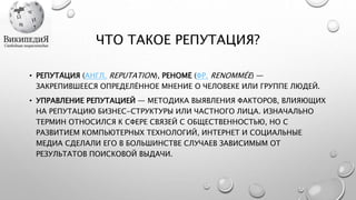 ЧТО ТАКОЕ РЕПУТАЦИЯ?
• РЕПУТА́ЦИЯ (АНГЛ. REPUTATION), РЕНОМЕ́ (ФР. RENOMMÉE) —
ЗАКРЕПИВШЕЕСЯ ОПРЕДЕЛЁННОЕ МНЕНИЕ О ЧЕЛОВЕКЕ ИЛИ ГРУППЕ ЛЮДЕЙ.
• УПРАВЛЕНИЕ РЕПУТАЦИЕЙ — МЕТОДИКА ВЫЯВЛЕНИЯ ФАКТОРОВ, ВЛИЯЮЩИХ
НА РЕПУТАЦИЮ БИЗНЕС-СТРУКТУРЫ ИЛИ ЧАСТНОГО ЛИЦА. ИЗНАЧАЛЬНО
ТЕРМИН ОТНОСИЛСЯ К СФЕРЕ СВЯЗЕЙ С ОБЩЕСТВЕННОСТЬЮ, НО С
РАЗВИТИЕМ КОМПЬЮТЕРНЫХ ТЕХНОЛОГИЙ, ИНТЕРНЕТ И СОЦИАЛЬНЫЕ
МЕДИА СДЕЛАЛИ ЕГО В БОЛЬШИНСТВЕ СЛУЧАЕВ ЗАВИСИМЫМ ОТ
РЕЗУЛЬТАТОВ ПОИСКОВОЙ ВЫДАЧИ.
 