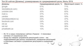- Из 10-и самых популярных сайтов в Украине – 3 поисковых
системы и 4 социальные сети.
- Когда мы говорим «управление репутацией в сети» - мы
подразумеваем два разных направления: управление репутацией
в поисковых системах и управление репутацией в социальных
сетях.
 
