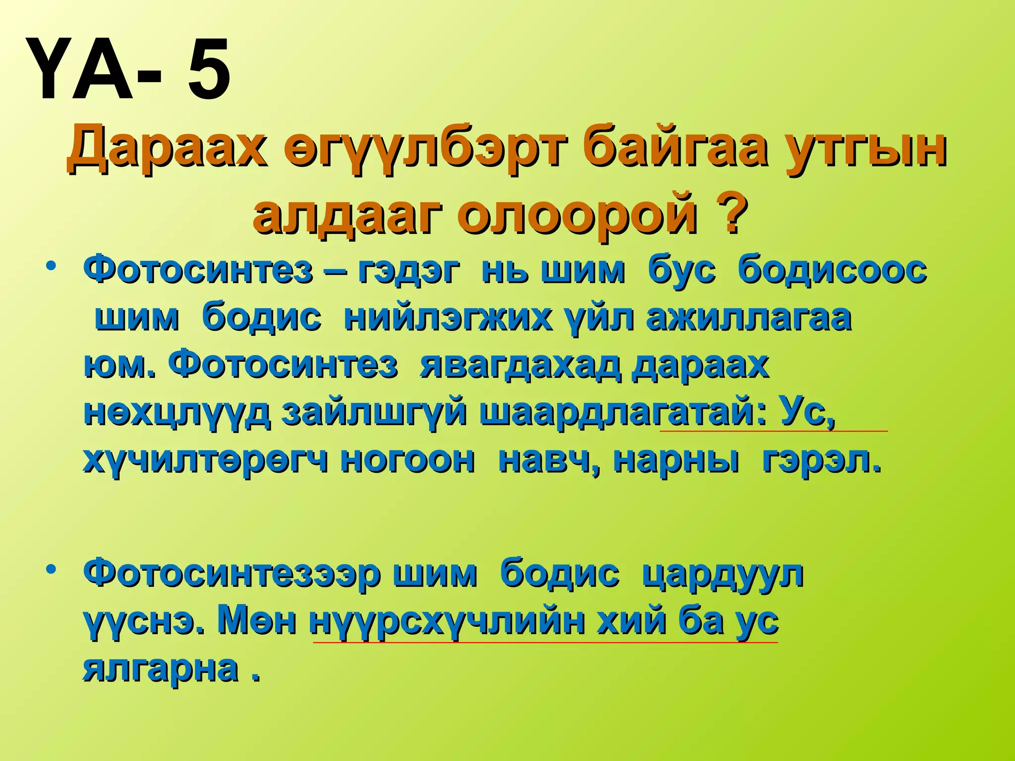 Дараах өгүүлбэрт байгаа утгынДараах өгүүлбэрт байгаа утгын
алдааг олоорой ?алдааг олоорой ?
• Фотосинтез –Фотосинтез – гэдэг нь шим бус бодисоосгэдэг нь шим бус бодисоос
шим бодис нийлэгжих үйл ажиллагаашим бодис нийлэгжих үйл ажиллагаа
юмюм.. Фотосинтез явагдахад дараахФотосинтез явагдахад дараах
нөхцлүүд зайлшгүй шаардлагатайнөхцлүүд зайлшгүй шаардлагатай:: Ус,Ус,
хүчилтөрөгч ногоон навч, нарны гэрэлхүчилтөрөгч ногоон навч, нарны гэрэл..
• Фотосинтезээр шим бодис цардуулФотосинтезээр шим бодис цардуул
үүснэүүснэ.. Мөн нүүрсхүчлийн хий ба усМөн нүүрсхүчлийн хий ба ус
ялгарнаялгарна ..
ҮА- 5
 