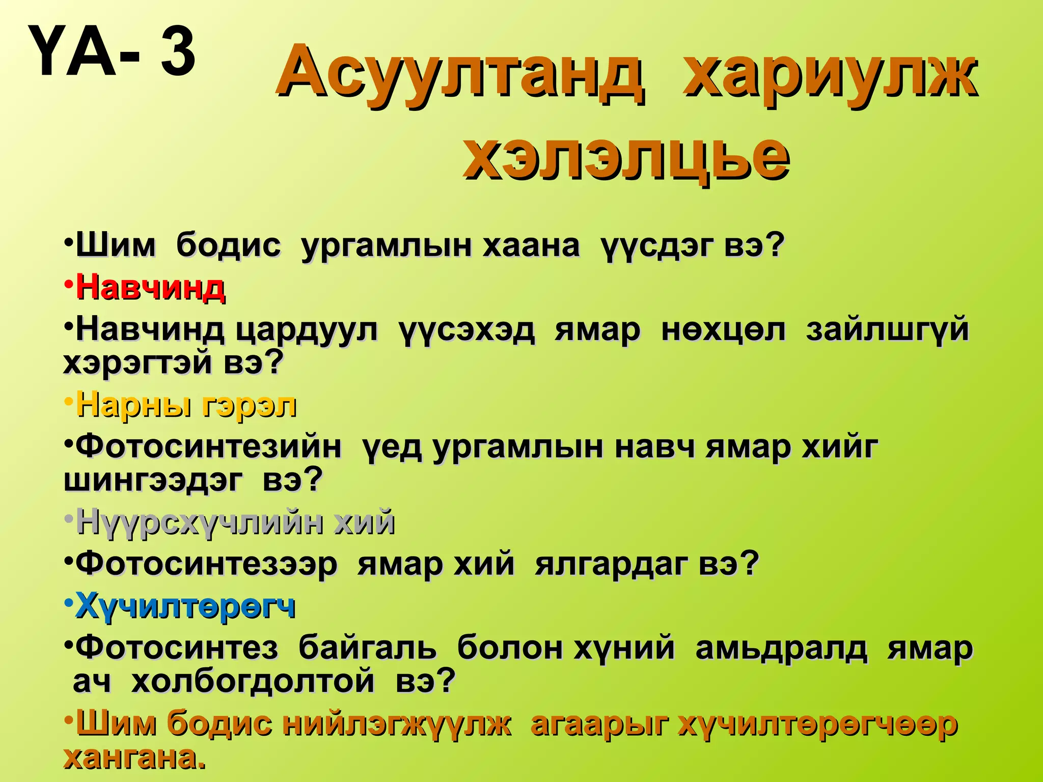 Асуултанд хариулжАсуултанд хариулж
хэлэлцьехэлэлцье
•Шим бодис ургамлын хаана үүсдэг вэШим бодис ургамлын хаана үүсдэг вэ??
•НавчиндНавчинд
•Навчинд цардуул үүсэхэд ямар нөхцөл зайлшгүйНавчинд цардуул үүсэхэд ямар нөхцөл зайлшгүй
хэрэгтэй вэхэрэгтэй вэ??
•Нарны гэрэлНарны гэрэл
•Фотосинтезийн үед ургамлын навч ямар хийгФотосинтезийн үед ургамлын навч ямар хийг
шингээдэг вэшингээдэг вэ??
•Нүүрсхүчлийн хийНүүрсхүчлийн хий
•Фотосинтезээр ямар хий ялгардаг вэФотосинтезээр ямар хий ялгардаг вэ??
•ХүчилтөрөгчХүчилтөрөгч
•Фотосинтез байгаль болон хүний амьдралд ямарФотосинтез байгаль болон хүний амьдралд ямар
ач холбогдолтой вэ?ач холбогдолтой вэ?
•Шим бодис нийлэгжүүлж агаарыг хүчилтөрөгчөөрШим бодис нийлэгжүүлж агаарыг хүчилтөрөгчөөр
хангана.хангана.
ҮА- 3
 