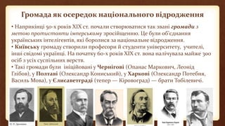 Громада як осередок національного відродження
• Наприкінці 50-х років ХІХ ст. почали створюватися так звані громади з
метою протистояти імперському зросійщенню. Це були об’єднання
українських інтелігентів, які боролися за національне відродження.
• Київську громаду створили професори й студенти університету, учителі,
інші свідомі українці. На початку 60-х років ХІХ ст. вона налічувала майже 300
осіб з усіх суспільних верств.
• Такі громади були ініційовані у Чернігові (Опанас Маркович, Леонід
Глібов), у Полтаві (Олександр Кониський), у Харкові (Олександр Потебня,
Василь Мова), у Єлисаветграді (тепер — Кіровоград) — брати Тобілевичі.
 