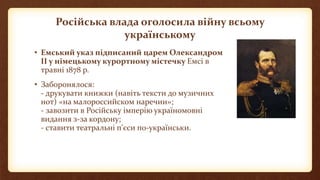 Російська влада оголосила війну всьому
українському
• Емський указ підписаний царем Олександром
ІІ у німецькому курортному містечку Емсі в
травні 1878 р.
• Заборонялося:
- друкувати книжки (навіть тексти до музичних
нот) «на малороссийском наречии»;
- завозити в Російську імперію україномовні
видання з-за кордону;
- ставити театральні п’єси по-українськи.
 