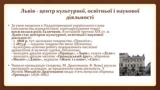 Львів - центр культурної, освітньої і наукової
діяльності
• За умов нищення в Наддніпрянщині українського слова
(письменства,журналістики, книгодрукування тощо)
посилилася роль Галичини. В останній третині ХІХ ст. м.
Львів стає центром культурної, освітньої і наукової
діяльності:
- у 1868 р. тут засновано товариство «Просвіта»;
- у 1873 р. —наукове товариство імені Шевченка;
- культурно-освітню роботу пожвавлюють численні
драматичні й музичні гуртки, бібліотеки;
- виходять друком журнали «Правда», «Зоря», газета «Діло»;
- виходять друком часопис «Громадський друг», збірники
«Молот»,«Дзвін», журнали «Житє і слово», «Світ».
• Чимало громадівців (зокрема, М. Драгоманов, Ф. Вовк) мусили
емігрувати за кордон, де продовжили свою діяльність. У
Женеві Михайло Драгоманов видає п’ять випусків збірника
«Громада» (1878–1882)
 