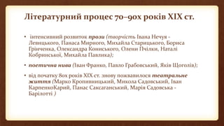 Літературний процес 70–90х років ХІХ ст.
• інтенсивний розвиток прози (творчість Івана Нечуя -
Левицького, Панаса Мирного, Михайла Старицького, Бориса
Грінченка, Олександра Кониського, Олени Пчілки, Наталі
Кобринської, Михайла Павлика);
• поетична нива (Іван Франко, Павло Грабовський, Яків Щоголів);
• від початку 80х років ХІХ ст. знову пожвавилося театральне
життя (Марко Кропивницький, Микола Садовський, Іван
КарпенкоКарий, Панас Саксаганський, Марія Садовська -
Барілотті )
 