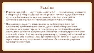 Реалізм
• Реалі́зм (лат. realis — «суттєвий», «дійсний») — стиль і метод у мистецтві
й літературі. У літературі український реалізм почався з другої половини
19 ст., прийшовши на зміну романтизмові, від якого він перебрав
захоплення етнографізмом та героїзацію історичних постатей.
• Письменники-реалісти зосередилися на найзлободенніших (хоч і
прозаїчних) проблемах повсякдення, досить глибоко й різнобічно
дослідили матеріальну грань світу та людину як суспільну й біологічну
істоту. Якщо романтик зосереджував основну увагу на внутрішньому світі
людини (а відтак- і на інтимному, родинному, духовному, містичному), то
для реаліста стає визначальною проблема взаємин людини й суспільного
середовища, впливу соціально-економічних обставин на формування
характеру особистості.
 