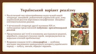 Український варіант реалізму
• Реалістичний тип світосприймання надто чужий нашій
літературі, емоційній, романтичній українській душі, тому
український реалізм вирізнявся специфічними емоційно-
сентиментальними рисами.
• У вітчизняній літературі другої половини ХІХ ст.
найяскравіше представлений побутово- просвітницький
реалізм
• Представники цієї течії в основному досліджували родинні,
виробничі, соціальні стосунки героїв, зосереджувалися на
морально-етичній проблематиці.
• Яскравою ознакою течії є етнографізм — особливо
докладне змалювання національного колориту українського
народу — побуту, звичаїв, обрядів і вірувань.
 
