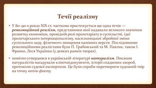 Течії реалізму
• У 80–90-х роках ХІХ ст. частково простежується ще одна течія —
революційний реалізм, представники якої надавали великого значення
розвитку економіки, провідній ролі пролетаріату в суспільстві, ідеї
пролетарського інтернаціоналізму, насильницької збройної зміни
суспільного ладу, фізичного знищення панівних верств. Послідовними
революційними реалістами були П. Грабовський та М. Павлик, також І.
Франко, Леся Українка (у деяких ранніх творах).
• помітно утвердився в українській літературі натуралізм. Писання
натуралістів нагадували клінічнідокументи, історії спадкових хвороб,
протоколи судової експертизи. Це були спроби перетворити художній твір
на точну копію факту.
 