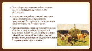 • Переслідування всього національного
зумовило специфіку української
літератури.
• Власне мистецькі, естетичні завдання
нерідко поступалися захисним,
суспільним, бо наріжним стало питання
національного самозбереження.
• Найважливішу свою мету письменники
вбачали в тому, щоб пробуджувати й
зберігати в душах земляків національну
свідомість, людяність, співчуття до
знедолених, прагнення будувати вільне
й справедливе суспільство.
 