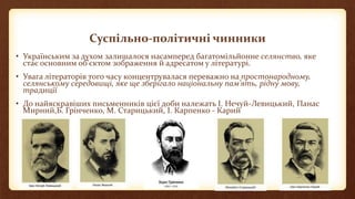 Суспільно-політичні чинники
• Українським за духом залишалося насамперед багатомільйонне селянство, яке
стає основним об’єктом зображення й адресатом у літературі.
• Увага літераторів того часу концентрувалася переважно на простонародному,
селянському середовищі, яке ще зберігало національну пам’ять, рідну мову,
традиції
• До найяскравіших письменників цієї доби належать І. Нечуй-Левицький, Панас
Мирний,Б. Грінченко, М. Старицький, І. Карпенко - Карий
 