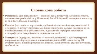 Словникова робота
• Романти́зм (фр. romantisme) — ідейний рух у літературі, науці й мистецтві,
що виник наприкінці 18 ст. у Німеччині, Англії й Франції, поширився з початку
19 ст. в Росії, Польщі й Австрії.
• Реалі́зм (лат. realis — «суттєвий», «дійсний») — стиль і метод у мистецтві й
літературі. У літературі український реалізм почався з другої половини 19 ст.,
прийшовши на зміну романтизмові, від якого він перебрав захоплення
етнографізмом та героїзацію історичних постатей.
• Модернізм (від франц. moderne — новітній, сучасний) - це літературний
напрямок, який утвердився в мистецтві наприкінці XIX - на початку XX
століття разом з новим розумінням людини, коли істотним стає все нетипове,
особистісне.
 