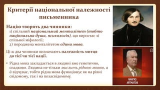 Критерії національної належності
письменника
Націю творять два чинники:
1) спільний національний менталітет (тобто
національна душа, психологія), що виростає зі
спільної міфології;
2) породжена менталітетом єдина мова.
Ці ж два чинники визначають належність митця
до тієї чи тієї нації.
• Рідна мова закладається в людині вже генетично,
спадково. Людина не тільки мислить рідною мовою, а
й відчуває, тобто рідна мова функціонує як на рівні
свідомому, так і на позасвідомому.
 