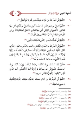 ‫النيب‬‫أدعية‬5
9-.)1(
» ْ‫ل‬َ‫م‬ْ‫ع‬َ‫أ‬ ْ‫م‬َ‫ل‬ ‫ا‬َ‫م‬ ِّ‫ر‬ َ‫ش‬ ْ‫ن‬ِ‫م‬َ‫و‬ ُ‫ت‬ْ‫ل‬ِ‫م‬َ‫ع‬ ‫ا‬َ‫م‬ ِّ‫ر‬ َ‫ش‬ ْ‫ن‬ِ‫م‬ َ‫ك‬ِ‫ب‬ ُ‫ذ‬‫و‬ُ‫ع‬َ‫أ‬ ‫ِّي‬‫ن‬ِ‫إ‬ َّ‫ا‬‫م‬ُ‫ه‬َّ‫ا‬‫ل‬‫«ال‬
10-‫ا‬َ‫يه‬ِ‫ف‬ ‫ي‬ِ‫ت‬َّ‫ا‬‫ل‬‫ا‬ َ‫اي‬َ‫ي‬ْ‫ن‬ُ‫د‬ ‫ي‬ِ‫ل‬ ْ‫ح‬ِ‫ل‬ ْ‫ص‬َ‫أ‬َ‫و‬ ،‫ي‬ِ‫ر‬ْ‫م‬َ‫أ‬ ُ‫ة‬َ‫م‬ ْ‫ص‬ِ‫ع‬ َ‫و‬ُ‫ه‬ ‫ي‬ِ‫ذ‬َّ‫ا‬‫ل‬‫ا‬ ‫ي‬ِ‫ين‬ِ‫د‬ ‫ي‬ِ‫ل‬ ْ‫ح‬ِ‫ل‬ ْ‫ص‬َ‫أ‬ َّ‫ا‬‫م‬ُ‫ه‬َّ‫ا‬‫ل‬‫«ال‬
‫ي‬ِ‫ف‬ ‫ي‬ِ‫ل‬ ً‫ة‬َ‫د‬‫ا‬َ‫ي‬ِ‫ز‬ َ‫ة‬‫ا‬َ‫ي‬ َ‫ح‬ْ‫ل‬‫ا‬ ِ‫ل‬َ‫ع‬ ْ‫اج‬َ‫و‬ ‫ي‬ِ‫اد‬َ‫ع‬َ‫م‬ ‫ا‬َ‫يه‬ِ‫ف‬ ‫ي‬ِ‫ت‬َّ‫ا‬‫ل‬‫ا‬ ‫ي‬ِ‫ت‬ َ‫ر‬ ِ‫آخ‬ ‫ي‬ِ‫ل‬ ْ‫ح‬ِ‫ل‬ ْ‫ص‬َ‫أ‬َ‫و‬ ،‫ي‬ ِ‫اش‬َ‫ع‬َ‫م‬
.)2(
» ٍّ‫ر‬ َ‫ش‬ ِّ‫ُل‬‫ك‬ ْ‫ن‬ِ‫م‬ ‫ي‬ِ‫ل‬ ً‫ة‬ َ‫اح‬َ‫ر‬ َ‫ت‬ْ‫و‬َ‫م‬ْ‫ل‬‫ا‬ ِ‫ل‬َ‫ع‬ ْ‫اج‬َ‫و‬ ،ٍ‫ر‬ْ‫ي‬ َ‫خ‬ ِّ‫ُل‬‫ك‬
11-.)3(
»‫َى‬‫ن‬ِ‫غ‬ْ‫ل‬‫ا‬َ‫و‬ َ‫اف‬َ‫ف‬َ‫ع‬ْ‫ل‬‫ا‬َ‫و‬ ‫ى‬َ‫ق‬ُّ‫ت‬‫ال‬َ‫و‬ ‫ى‬ َ‫د‬ُ‫ه‬ْ‫ل‬‫ا‬ َ‫ك‬ُ‫ل‬َ‫أ‬ ْ‫س‬َ‫أ‬ ‫ِّي‬‫ن‬ِ‫إ‬ َّ‫ا‬‫م‬ُ‫ه‬َّ‫ا‬‫ل‬‫«ال‬
12-ِ‫اب‬ َ‫ذ‬َ‫ع‬َ‫و‬ ِ‫م‬ َ‫ر‬َ‫ه‬ْ‫ل‬‫ا‬َ‫و‬،ِ‫ل‬ ْ‫خ‬ُ‫ب‬ْ‫ل‬‫ا‬َ‫و‬ ِ‫ن‬ْ‫ب‬ ُ‫ج‬ْ‫ل‬‫ا‬َ‫و‬،ِ‫ل‬ َ‫َس‬‫ك‬ْ‫ل‬‫ا‬َ‫و‬ ِ‫ز‬ ْ‫ج‬َ‫ع‬ْ‫ل‬‫ا‬ َ‫ن‬ِ‫م‬ َ‫ك‬ِ‫ب‬ ُ‫ذ‬‫و‬ُ‫ع‬َ‫أ‬‫ِّي‬‫ن‬ِ‫إ‬ َّ‫ا‬‫م‬ُ‫ه‬َّ‫ا‬‫ل‬‫«ال‬
‫ا‬َ‫ه‬ُّ‫ي‬ِ‫ل‬َ‫و‬ َ‫ْت‬‫ن‬َ‫أ‬ ،‫ا‬َ‫اَّاه‬‫ك‬َ‫ز‬ ْ‫ن‬َ‫م‬ ُ‫ر‬ْ‫ي‬ َ‫خ‬ َ‫ْت‬‫ن‬َ‫أ‬ ‫ا‬َ‫ِّه‬‫ك‬َ‫ز‬َ‫و‬ ‫ا‬َ‫اه‬َ‫و‬ْ‫ق‬َ‫ت‬ ‫ي‬ ِ‫س‬ْ‫ف‬َ‫ن‬ ِ‫آت‬ َّ‫ا‬‫م‬ُ‫ه‬َّ‫ا‬‫ل‬‫ال‬ ،ِ‫ر‬ْ‫ب‬َ‫ق‬ْ‫ل‬‫ا‬
ْ‫ن‬ِ‫م‬َ‫و‬ ، ُ‫ع‬ َ‫ش‬ ْ‫خ‬َ‫ي‬ َ‫ل‬ ٍ‫ب‬ْ‫ل‬َ‫ق‬ ْ‫ن‬ِ‫م‬َ‫و‬ ، ُ‫ع‬َ‫ف‬ْ‫ن‬َ‫ي‬ َ‫ل‬ ٍ‫م‬ْ‫ل‬ِ‫ع‬ ْ‫ن‬ِ‫م‬ َ‫ك‬ِ‫ب‬ ُ‫ذ‬‫و‬ُ‫ع‬َ‫أ‬ ‫ِّي‬‫ن‬ِ‫إ‬ َّ‫ا‬‫م‬ُ‫ه‬َّ‫ا‬‫ل‬‫ال‬ ،‫ا‬َ‫ه‬ َ‫ل‬ْ‫و‬َ‫م‬َ‫و‬
.)4(
»‫ا‬َ‫ه‬َ‫ل‬ ُ‫اب‬ َ‫َج‬‫ت‬ ْ‫س‬ُ‫ي‬ َ‫ل‬ ٍ‫ة‬َ‫و‬ْ‫ع‬َ‫د‬ ْ‫ن‬ِ‫م‬َ‫و‬ ، ُ‫ع‬َ‫ب‬ ْ‫َش‬‫ت‬ َ‫ل‬ ٍ‫س‬ْ‫ف‬َ‫ن‬
13-َ‫ك‬ِ‫ب‬َ‫و‬ ُ‫ت‬ْ‫ب‬َ‫ن‬َ‫أ‬ َ‫ك‬ْ‫ي‬َ‫ل‬ِ‫إ‬َ‫و‬ ُ‫ت‬ْ‫ل‬َّ‫ا‬‫ك‬َ‫َو‬‫ت‬ َ‫ك‬ْ‫ي‬َ‫ل‬َ‫ع‬َ‫و‬ ، ُ‫ْت‬‫ن‬َ‫آم‬ َ‫ك‬ِ‫ب‬َ‫و‬ ُ‫ت‬ْ‫م‬َ‫ل‬ ْ‫س‬َ‫أ‬ َ‫ك‬َ‫ل‬ َّ‫ا‬‫م‬ُ‫ه‬َّ‫ا‬‫ل‬‫«ال‬
ُّ‫ي‬ َ‫ح‬ْ‫ل‬‫ا‬ َ‫ْت‬‫ن‬َ‫أ‬ ،‫ي‬ِ‫ن‬َّ‫ا‬‫ل‬ ِ‫ُض‬‫ت‬ ْ‫ن‬َ‫أ‬ َ‫ْت‬‫ن‬َ‫أ‬ َّ‫ا‬‫ل‬ِ‫إ‬ َ‫ه‬َ‫ل‬ِ‫إ‬ َ‫ل‬ َ‫ك‬ِ‫اَّت‬‫ز‬ِ‫ع‬ِ‫ب‬ ُ‫ذ‬‫و‬ُ‫ع‬َ‫أ‬ ‫ِّي‬‫ن‬ِ‫إ‬ َّ‫ا‬‫م‬ُ‫ه‬َّ‫ا‬‫ل‬‫ال‬ ، ُ‫ت‬ْ‫م‬ َ‫اص‬ َ‫خ‬
.)5(
»َ‫ُون‬‫ت‬‫و‬ُ‫م‬َ‫ي‬ ُ‫ْس‬‫ن‬ِ ْ‫ال‬َ‫و‬ ُّ‫ن‬ِ‫ج‬ْ‫ل‬‫ا‬َ‫و‬ ُ‫وت‬ُ‫م‬َ‫ي‬ َ‫ل‬ ‫ي‬ِ‫ذ‬َّ‫ا‬‫ل‬‫ا‬
14-َ‫ك‬ِ‫ت‬َ‫م‬ْ‫ق‬ِ‫ن‬ ِ‫ة‬َ‫ء‬‫ا‬ َ‫ج‬ُ‫ف‬َ‫و‬ َ‫ك‬ِ‫ت‬َ‫ي‬ِ‫اف‬َ‫ع‬ ِ‫ل‬ُّ‫و‬ َ‫َح‬‫ت‬َ‫و‬ َ‫ك‬ِ‫ت‬َ‫م‬ْ‫ع‬ِ‫ن‬ ِ‫ال‬َ‫َو‬‫ز‬ ْ‫ن‬ِ‫م‬ َ‫ك‬ِ‫ب‬ ُ‫ذ‬‫و‬ُ‫ع‬َ‫أ‬ ‫ِّي‬‫ن‬ِ‫إ‬ َّ‫ا‬‫م‬ُ‫ه‬َّ‫ا‬‫ل‬‫«ال‬
.)6(
» َ‫ك‬ِ‫ط‬ َ‫خ‬ َ‫س‬ ِ‫ع‬‫ي‬ِ‫م‬ َ‫ج‬َ‫و‬
‫عائشة‬ ‫عن‬ )6895( ‫مسلم‬ ‫رواه‬ )1(
‫هريرة‬ ‫أبي‬ ‫عن‬ )6903( ‫مسلم‬ ‫رواه‬ )2(
‫مسعود‬ ‫ابن‬ ‫عن‬ )6904( ‫مسلم‬ ‫رواه‬ )3(
‫أرقم‬ ‫بن‬ ‫زيد‬ ‫عن‬ )6906( ‫مسلم‬ ‫رواه‬ )4(
‫عباس‬ ‫ابن‬ ‫عن‬ )6899( ‫مسلم‬ )7383( ‫البخاري‬ ‫رواه‬ )5(
‫عمر‬ ‫ابن‬ ‫عن‬ )6943( ‫مسلم‬ ‫رواه‬ )6(
 