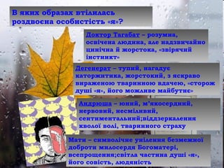 Доктор Тагабат – розумна,
освічена людина, але надзвичайно
цинічна й жорстока, «звірячий
інстинкт»
Дегенерат – тупий, нагадує
каторжнтика, жорстокий, з яскраво
вираженою тваринною вдачею, «сторож
душі «я», його можливе майбутнє»
Андрюша – юний, м’якосердний,
нервовий, несміливий,
сентиментальний;віддзеркалення
кволої волі, тваринного страху
Мати – символічне уиілення безмежної
доброти милосердя Богоматері,
всепрощення;світла частина душі «я»,
його совість, людяність
В яких образах втілилась
роздвоєна особистість «я»?
 