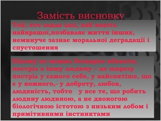 Замість висновку
Нікому не можна безкарно вбивати,
постріл в іншу людину – це щоразу
постріл у самого себе, у найсвятіше, що
є у кожного,- у доброту, любов,
людяність, тобто у все те, що робить
людину людиною, а не двоногою
біологічною істотою з низьким лобом і
примітивними інстинктами
Той, хто задля ідеї, хай навіть
найкращої,позбавляє життя інших,
неминуче зазнає моральної деградації і
спустошення
 