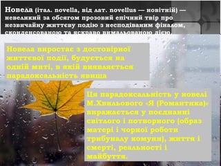 Нове́ла (італ. novella, від лат. novellus — новітній) —
невеликий за обсягом прозовий епічний твір про
незвичайну життєву подію з несподіваним фіналом,
сконденсованою та яскраво вимальованою дією.
• Lorem ipsum dolor sit amet, consectetuer
adipiscing elit. Vivamus et magna. Fusce sed
sem sed magna suscipit egestas.
• Lorem ipsum dolor sit amet, consectetuer
adipiscing elit. Vivamus et magna. Fusce sed
sem sed magna suscipit egestas.
Новела виростає з достовірної
життєвої події, будується на
одній миті, в якій виявляється
парадоксальність явища
Ця парадоксальність у новелі
М.Хвильового «Я (Романтика)»
виражається у поєднанні
світлого і потворного (образ
матері і чорної роботи
трибуналу комуни), життя і
смерті, реальності і
майбуття.
 