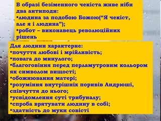 • Lorem ipsum dolor sit amet, consectetuer
adipiscing elit. Vivamus et magna. Fusce sed
sem sed magna suscipit egestas.
• Lorem ipsum dolor sit amet, consectetuer
adipiscing elit. Vivamus et magna. Fusce sed
sem sed magna suscipit egestas.
В образі безіменного чекіста живе ніби
два антиподи:
•людина за подобою Божою(“Я чекіст,
але я і людина”);
•робот – виконавець революційних
рішень
Для людини характерне:
•почуття любові і мрійливість;
•повага до минулого;
•благоговіння перед перламутровим кольором
як символом вищості;
•обожнювання матері;
•розуміння внутрішніх поривів Андрюші,
співчуття до нього;
•усвідомлення суті трибуналу;
•спроба врятувати людину в собі;
•здатність до муки совісті
 