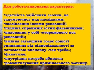 Для робота-виконавця характерне:
•здатність здійснити злочин, не
задумуючись над наслідками;
•засліплення ідеями революції;
•підміна справжніх істин фальшивими;
•виховання у собі «сторожового пса
революції»;
•вміння заглушити голос совісті
униканням від відповідальності за
допомогою висновку «так треба»;
•фанатизм;
•внутрішня потреба вбивати;
•романтизування кримінального злочину.
 