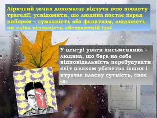 Ліричний зачин допомагає відчути всю повноту
трагедії, усвідомити, що людина постає перед
вибором – гуманність або фанатизм, людяність
чи сліпа відданість абстрактній ідеї
У центрі уваги письменника –
людина, що бере на себе
відповідальність перебудувати
світ шляхом убивства інших і
втрачає власну сутність, своє
«я»
 
