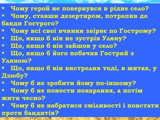 • Чому герой не повернувся в рідне село?
• Чому, ставши дезертиром, потрапив до
банди Гострого?
• Чому всі свої вчинки звіряє по Гострому?
• Що, якщо б він не зустрів Уляну?
• Що, якщо б він зайшов у село?
• Що, якщо б його побачив Гострий з
Уляною?
• Що, якщо б він вистрелив тоді, в житах, у
Дзюбу?
• Чому б не зробити йому по-іншому?
• Чому б не понести покарання, а потім
жити чесно?
• Чому б не набратися сміливості і повстати
проти бандитів?
 