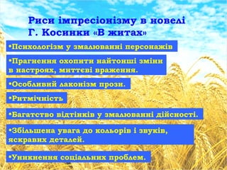Риси імпресіонізму в новелі
Г. Косинки «В житах»
•Психологізм у змалюванні персонажів
•Прагнення охопити найтонші зміни
в настроях, миттєві враження.
•Особливий лаконізм прози.
•Ритмічність
•Багатство відтінків у змалюванні дійсності.
•Збільшена увага до кольорів і звуків,
яскравих деталей.
•Уникнення соціальних проблем.
 